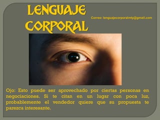 LENGUAJE
CORPORAL
Ojo: Esto puede ser aprovechado por ciertas personas en
negociaciones. Si te citan en un lugar con poca luz,
probablemente el vendedor quiere que su propuesta te
parezca interesante.
Correo: lenguajecorporalmty@gmail.com
 