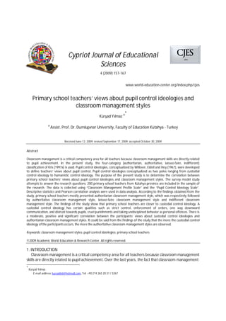 Cypriot Journal of Educational
Sciences
4 (2009) 157-167
www.world-education-center.org/index.php/cjes
Primary school teachers’ views about pupil control ideologies and
classroom management styles
Kür ad Y lmaz a*
a
Assist. Prof. Dr. Dumlup nar University, Faculty of Education Kütahya - Turkey
Received June 12, 2009; revised September 17, 2009; accepted October 30, 2009
Abstract
Classroom management is a critical competency area for all teachers because classroom management skills are directly related
to pupil achievement. In the present study, the four-category (authoritarian, authoritative, laissez-faire, indifferent)
classification of Kris (1997a) is used. Pupil control ideologies, conceptualized by Willover, Eidell and Hoy (1967), were developed
to define teachers’ views about pupil control. Pupil control ideologies conceptualized as two poles ranging from custodial
control ideology to humanistic control ideology. The purpose of the present study is to determine the correlation between
primary school teachers’ views about pupil control ideologies and classroom management styles. The survey model study
attempts to answer the research questions. 200 primary school teachers from Kütahya province are included in the sample of
the research. The data is collected using “Classroom Management Profile Scale” and the “Pupil Control Ideology Scale”.
Descriptive statistics and Pearson correlation analysis were used in data analysis. According to the findings obtained from the
study, primary school teachers mostly presented authoritarian classroom management style, which was respectively followed
by authoritative classroom management style, laissez-faire classroom management style and indifferent classroom
management style. The findings of the study show that primary school teachers are closer to custodial control ideology. A
custodial control ideology has certain qualities such as strict control, enforcement of orders, one way downward
communication, and distrust towards pupils, cruel punishments and taking undisciplined behavior as personal offences. There is
a moderate, positive and significant correlation between the participants’ views about custodial control ideologies and
authoritarian classroom management styles. It could be said from the findings of the study that the more the custodial control
ideology of the participants occurs, the more the authoritative classroom management styles are observed.
Keywords: classroom management styles; pupil control ideologies; primary school teachers
©2009 Academic World Education & Research Center. All rights reserved.
1. INTRODUCTION
Classroom management is a critical competency area for all teachers because classroom management
skills are directly related to pupil achievement. Over the last years, the fact that classroom management
*
Kür ad Y lmaz.
E-mail address: kursad66@hotmail.com, Tel: +90 274 265 20 31 / 3267
 