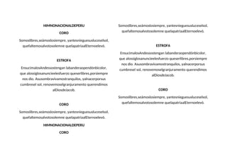 HIMNONACIONALDEPERU
CORO
Somoslibres,seámoslosiempre, yantesnieguesusluceselsol,
quefaltemosalvotosolemne quelapatriaalEternoelevó.
ESTROFA
EnsucimalosAndessostengan labanderaopendónbicolor,
que alossiglosanuncieelesfuerzo queserlibres,porsiempre
nos dio. Asusombravivamostranquilos, yalnacerporsus
cumbresel sol, renovemoselgranjuramento querendimos
alDiosdeJacob.
CORO
Somoslibres,seámoslosiempre, yantesnieguesusluceselsol,
quefaltemosalvotosolemne quelapatriaalEternoelevó.
HIMNONACIONALDEPERU
CORO
Somoslibres,seámoslosiempre, yantesnieguesusluceselsol,
quefaltemosalvotosolemne quelapatriaalEternoelevó.
ESTROFA
EnsucimalosAndessostengan labanderaopendónbicolor,
que alossiglosanuncieelesfuerzo queserlibres,porsiempre
nos dio. Asusombravivamostranquilos, yalnacerporsus
cumbresel sol, renovemoselgranjuramento querendimos
alDiosdeJacob.
CORO
Somoslibres,seámoslosiempre, yantesnieguesusluceselsol,
quefaltemosalvotosolemne quelapatriaalEternoelevó.
 