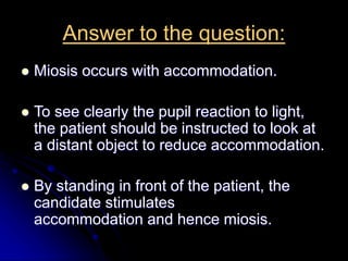 Answer to the question:
 Miosis occurs with accommodation.
 To see clearly the pupil reaction to light,
the patient should be instructed to look at
a distant object to reduce accommodation.
 By standing in front of the patient, the
candidate stimulates
accommodation and hence miosis.
 