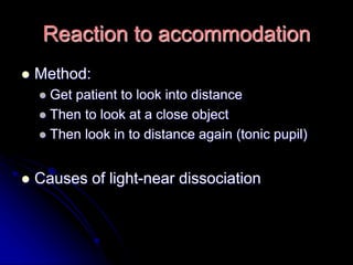 Reaction to accommodation
 Method:
 Get patient to look into distance
 Then to look at a close object
 Then look in to distance again (tonic pupil)
 Causes of light-near dissociation
 