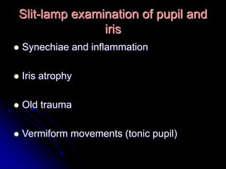 Slit-lamp examination of pupil and
iris
 Synechiae and inflammation
 Iris atrophy
 Old trauma
 Vermiform movements (tonic pupil)
 