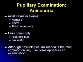 Pupillary Examination:
Anisocoria
 most cases in exams:
 Horner's
 Adie's
 Third nerve palsy
 Less commonly:
 siderosis bulbi
 traumatic.
 Although physiological anisocoria is the most
common cause, it seldoms appear in an
examination
 