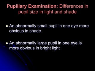Pupillary Examination: Differences in
pupil size in light and shade
 An abnormally small pupil in one eye more
obvious in shade
 An abnormally large pupil in one eye is
more obvious in bright light
 