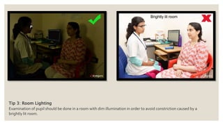 Tip 3: Room Lighting
Examination of pupil should be done in a room with dim illumination in order to avoid constriction caused by a
brightly lit room.
 