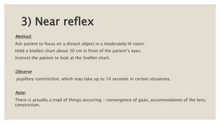 3) Near reflex
Method:
Ask patient to focus on a distant object in a moderately lit room.
Hold a Snellen chart about 30 cm in front of the patient’s eyes.
Instruct the patient to look at the Snellen chart.
Observe
pupillary constriction, which may take up to 10 seconds in certain situations.
Note:
There is actually a triad of things occurring – convergence of gaze, accommodation of the lens,
constriction.
 