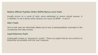 Relative Afferent Pupillary Defect (RAPD)/Marcus Gunn Pupil:
Usually occurs as a result of optic nerve pathology or severe retinal disease. A
is whether or not a dense white cataract can cause an RAPD – it won’t!
Adie’s Pupil:
One or both eyes are abnormally dilated due to loss of parasympathetic innervation to the
iris sphincter and ciliary muscle.
Argyll Robertson Pupil:
Colloquially known as “prostitute’s pupils”. These are pupils that do not constrict to
bilaterally accomodate with the near response.
 