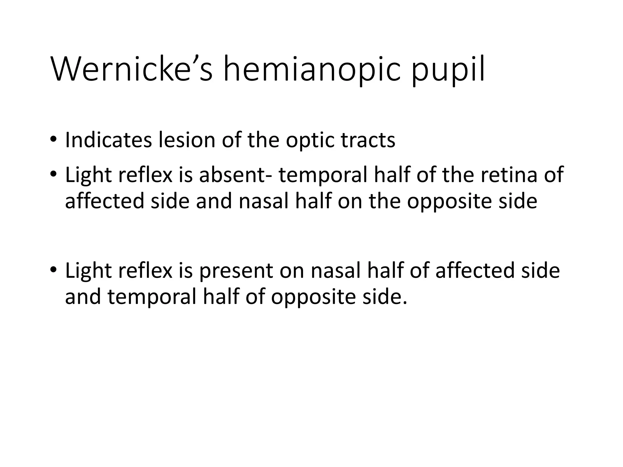 Wernicke’s hemianopic pupil
• Indicates lesion of the optic tracts
• Light reflex is absent- temporal half of the retina of
affected side and nasal half on the opposite side
• Light reflex is present on nasal half of affected side
and temporal half of opposite side.
 