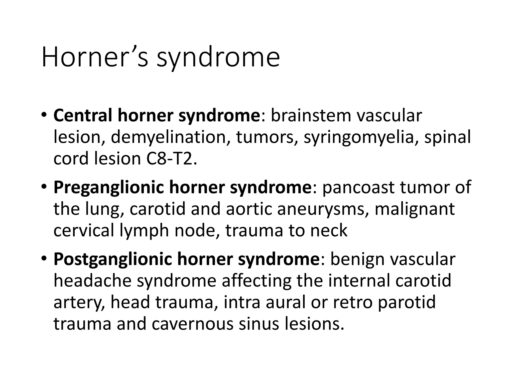 Horner’s syndrome
• Central horner syndrome: brainstem vascular
lesion, demyelination, tumors, syringomyelia, spinal
cord lesion C8-T2.
• Preganglionic horner syndrome: pancoast tumor of
the lung, carotid and aortic aneurysms, malignant
cervical lymph node, trauma to neck
• Postganglionic horner syndrome: benign vascular
headache syndrome affecting the internal carotid
artery, head trauma, intra aural or retro parotid
trauma and cavernous sinus lesions.
 