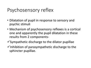 Psychosensory reflex
• Dilatation of pupil in response to sensory and
psychic stimuli
• Mechanism of psychosensory reflexes is a cortical
one and apparently the pupil dilatation in these
results from 2 components-
Sympathetic discharge to the dilator pupillae
Inhibition of parasympathetic discharge to the
sphincter pupillae.
 