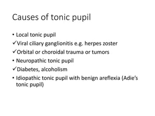 Causes of tonic pupil
• Local tonic pupil
Viral ciliary ganglionitis e.g. herpes zoster
Orbital or choroidal trauma or tumors
• Neuropathic tonic pupil
Diabetes, alcoholism
• Idiopathic tonic pupil with benign areflexia (Adie’s
tonic pupil)
 