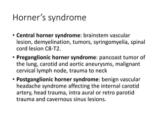 Horner’s syndrome
• Central horner syndrome: brainstem vascular
lesion, demyelination, tumors, syringomyelia, spinal
cord lesion C8-T2.
• Preganglionic horner syndrome: pancoast tumor of
the lung, carotid and aortic aneurysms, malignant
cervical lymph node, trauma to neck
• Postganglionic horner syndrome: benign vascular
headache syndrome affecting the internal carotid
artery, head trauma, intra aural or retro parotid
trauma and cavernous sinus lesions.
 