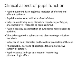 Clinical aspect of pupil function
• Pupil movement as an objective indicator of afferent and
efferent pathway.
• Pupil diameter as an indicator of wakefulness
helps in monitoring sleep disorders, monitoring of fatigue,
anesthesia level, response to noxious stimuli.
• Pupil inequality as a reflection of autonomic nerve output to
each iris.
direct damage to iris sphincter and pharmacologic miosis or
mydriasis.
• Influence of pupil diameter on the optical properties of the eye
Photophobia, glare and abberations following refractive
surgery or cataract.
• Pupil response to drugs as a mean of monitoring
pharmacologic effect.
 