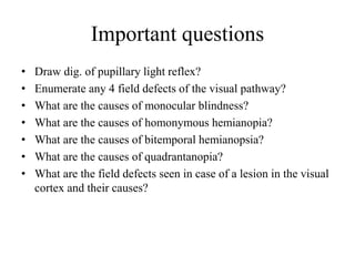 Important questions
• Draw dig. of pupillary light reflex?
• Enumerate any 4 field defects of the visual pathway?
• What are the causes of monocular blindness?
• What are the causes of homonymous hemianopia?
• What are the causes of bitemporal hemianopsia?
• What are the causes of quadrantanopia?
• What are the field defects seen in case of a lesion in the visual
cortex and their causes?
 