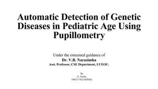 By
G. Sneha,
100521742210(PDS).
Automatic Detection of Genetic
Diseases in Pediatric Age Using
Pupillometry
Under the esteemed guidance of
Dr. V.B. Narasimha
Asst. Professor, CSE Department, UCEOU.
 