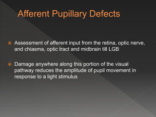  Assessment of afferent input from the retina, optic nerve,
and chiasma, optic tract and midbrain till LGB
 Damage anywhere along this portion of the visual
pathway reduces the amplitude of pupil movement in
response to a light stimulus
 