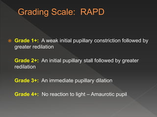  Grade 1+: A weak initial pupillary constriction followed by
greater redilation
Grade 2+: An initial pupillary stall followed by greater
redilation
Grade 3+: An immediate pupillary dilation
Grade 4+: No reaction to light – Amaurotic pupil
 