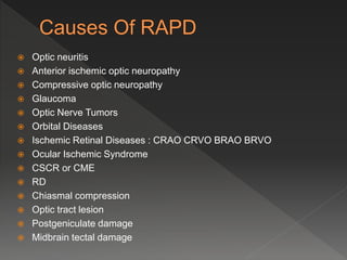  Optic neuritis
 Anterior ischemic optic neuropathy
 Compressive optic neuropathy
 Glaucoma
 Optic Nerve Tumors
 Orbital Diseases
 Ischemic Retinal Diseases : CRAO CRVO BRAO BRVO
 Ocular Ischemic Syndrome
 CSCR or CME
 RD
 Chiasmal compression
 Optic tract lesion
 Postgeniculate damage
 Midbrain tectal damage
 