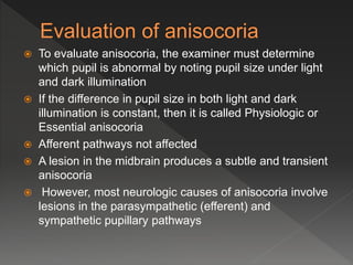 To evaluate anisocoria, the examiner must determine
which pupil is abnormal by noting pupil size under light
and dark illumination
 If the difference in pupil size in both light and dark
illumination is constant, then it is called Physiologic or
Essential anisocoria
 Afferent pathways not affected
 A lesion in the midbrain produces a subtle and transient
anisocoria
 However, most neurologic causes of anisocoria involve
lesions in the parasympathetic (efferent) and
sympathetic pupillary pathways
 