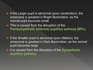  If the Larger pupil is abnormal (poor constriction), the
anisocoria is greatest in Bright illumination, as the
normal pupil becomes small
 This is caused from the disruption of the
Parasympathetic (efferent) pupillary pathway [BPL]
 If the Smaller pupil is abnormal (poor dilation), the
anisocoria is greatest in Dark illumination, as the normal
pupil becomes large
 It is caused from the disruption of the Sympathetic
pupillary pathway
 