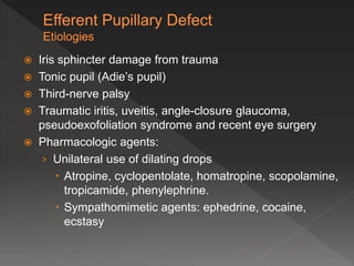  Iris sphincter damage from trauma
 Tonic pupil (Adie’s pupil)
 Third-nerve palsy
 Traumatic iritis, uveitis, angle-closure glaucoma,
pseudoexofoliation syndrome and recent eye surgery
 Pharmacologic agents:
› Unilateral use of dilating drops
 Atropine, cyclopentolate, homatropine, scopolamine,
tropicamide, phenylephrine.
 Sympathomimetic agents: ephedrine, cocaine,
ecstasy
 