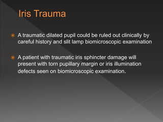  A traumatic dilated pupil could be ruled out clinically by
careful history and slit lamp biomicroscopic examination
 A patient with traumatic iris sphincter damage will
present with torn pupillary margin or iris illumination
defects seen on biomicroscopic examination.
 