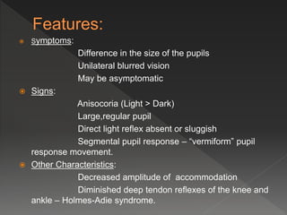  Symptoms:
Difference in the size of the pupils
Unilateral blurred vision
May be asymptomatic
 Signs:
Anisocoria (Light > Dark)
Large,regular pupil
Direct light reflex absent or sluggish
Segmental pupil response – “vermiform” pupil
response movement.
 Other Characteristics:
Decreased amplitude of accommodation
Diminished deep tendon reflexes of the knee and
ankle – Holmes-Adie syndrome.
 