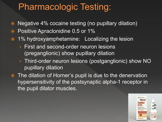  Negative 4% cocaine testing (no pupillary dilation)
 Positive Apraclonidine 0.5 or 1%
 1% hydroxyamphetamine: Localizing the lesion
› First and second-order neuron lesions
(preganglionic) show pupillary dilation
› Third-order neuron lesions (postganglionic) show NO
pupillary dilation
 The dilation of Horner’s pupil is due to the denervation
hypersensitivity of the postsynaptic alpha-1 receptor in
the pupil dilator muscles.
 