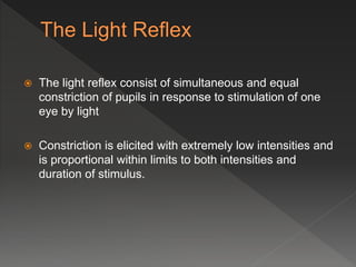  The light reflex consist of simultaneous and equal
constriction of pupils in response to stimulation of one
eye by light
 Constriction is elicited with extremely low intensities and
is proportional within limits to both intensities and
duration of stimulus.
 