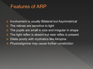  Involvement is usually Bilateral but Asymmetrical
 The retinae are sensitive to light
 The pupils are small in size and irregular in shape
 The light reflex is absent but near reflex is present
 Dilate poorly with mydriatics like Atropine
 Physiostigmine may cause further constriction
 