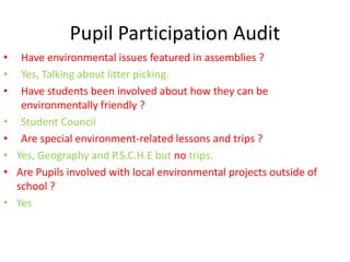 Pupil Participation Audit
• Have environmental issues featured in assemblies ?
• Yes, Talking about litter picking.
• Have students been involved about how they can be
environmentally friendly ?
• Student Council
• Are special environment-related lessons and trips ?
• Yes, Geography and P.S.C.H.E but no trips.
• Are Pupils involved with local environmental projects outside of
school ?
• Yes
 