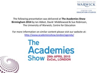 The following presentation was delivered at The Academies Show
Birmingham 2014 by Ian Abbot, David Middlewood & Sue Robinson,
The University of Warwick, Centre for Education
For more information on similar content please visit our website at:
http://www.academiesshow.london/agenda/
 