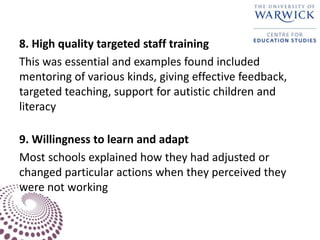 8. High quality targeted staff training
This was essential and examples found included
mentoring of various kinds, giving effective feedback,
targeted teaching, support for autistic children and
literacy
9. Willingness to learn and adapt
Most schools explained how they had adjusted or
changed particular actions when they perceived they
were not working
 