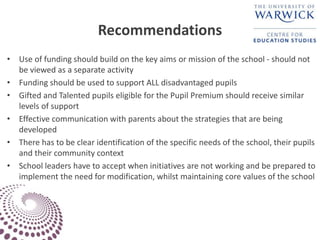 Recommendations
• Use of funding should build on the key aims or mission of the school - should not
be viewed as a separate activity
• Funding should be used to support ALL disadvantaged pupils
• Gifted and Talented pupils eligible for the Pupil Premium should receive similar
levels of support
• Effective communication with parents about the strategies that are being
developed
• There has to be clear identification of the specific needs of the school, their pupils
and their community context
• School leaders have to accept when initiatives are not working and be prepared to
implement the need for modification, whilst maintaining core values of the school
 
