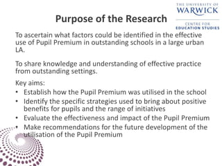 Purpose of the Research
To ascertain what factors could be identified in the effective
use of Pupil Premium in outstanding schools in a large urban
LA.
To share knowledge and understanding of effective practice
from outstanding settings.
Key aims:
• Establish how the Pupil Premium was utilised in the school
• Identify the specific strategies used to bring about positive
benefits for pupils and the range of initiatives
• Evaluate the effectiveness and impact of the Pupil Premium
• Make recommendations for the future development of the
utilisation of the Pupil Premium
 