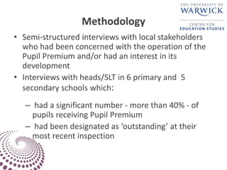 Methodology
• Semi-structured interviews with local stakeholders
who had been concerned with the operation of the
Pupil Premium and/or had an interest in its
development
• Interviews with heads/SLT in 6 primary and 5
secondary schools which:
– had a significant number - more than 40% - of
pupils receiving Pupil Premium
– had been designated as ‘outstanding’ at their
most recent inspection
 