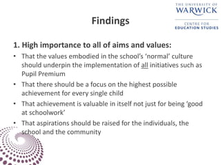 Findings
1. High importance to all of aims and values:
• That the values embodied in the school’s ‘normal’ culture
should underpin the implementation of all initiatives such as
Pupil Premium
• That there should be a focus on the highest possible
achievement for every single child
• That achievement is valuable in itself not just for being ‘good
at schoolwork’
• That aspirations should be raised for the individuals, the
school and the community
 
