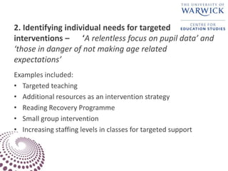 2. Identifying individual needs for targeted
interventions – ‘A relentless focus on pupil data’ and
‘those in danger of not making age related
expectations’
Examples included:
• Targeted teaching
• Additional resources as an intervention strategy
• Reading Recovery Programme
• Small group intervention
• Increasing staffing levels in classes for targeted support
 