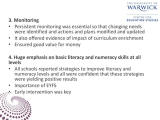 3. Monitoring
• Persistent monitoring was essential so that changing needs
were identified and actions and plans modified and updated
• It also offered evidence of impact of curriculum enrichment
• Ensured good value for money
4. Huge emphasis on basic literacy and numeracy skills at all
levels
• All schools reported strategies to improve literacy and
numeracy levels and all were confident that these strategies
were yielding positive results
• Importance of EYFS
• Early intervention was key
 
