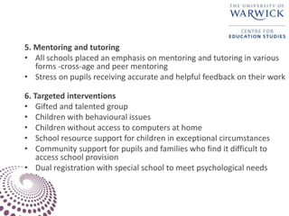 5. Mentoring and tutoring
• All schools placed an emphasis on mentoring and tutoring in various
forms -cross-age and peer mentoring
• Stress on pupils receiving accurate and helpful feedback on their work
6. Targeted interventions
• Gifted and talented group
• Children with behavioural issues
• Children without access to computers at home
• School resource support for children in exceptional circumstances
• Community support for pupils and families who find it difficult to
access school provision
• Dual registration with special school to meet psychological needs
 