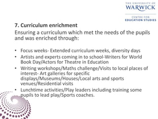 7. Curriculum enrichment
Ensuring a curriculum which met the needs of the pupils
and was enriched through:
• Focus weeks- Extended curriculum weeks, diversity days
• Artists and experts coming in to school-Writers for World
Book Day/Actors for Theatre in Education
• Writing workshops/Maths challenge/Visits to local places of
interest- Art galleries for specific
displays/Museums/Houses/Local arts and sports
venues/Residential visits
• Lunchtime activities/Play leaders including training some
pupils to lead play/Sports coaches.
 