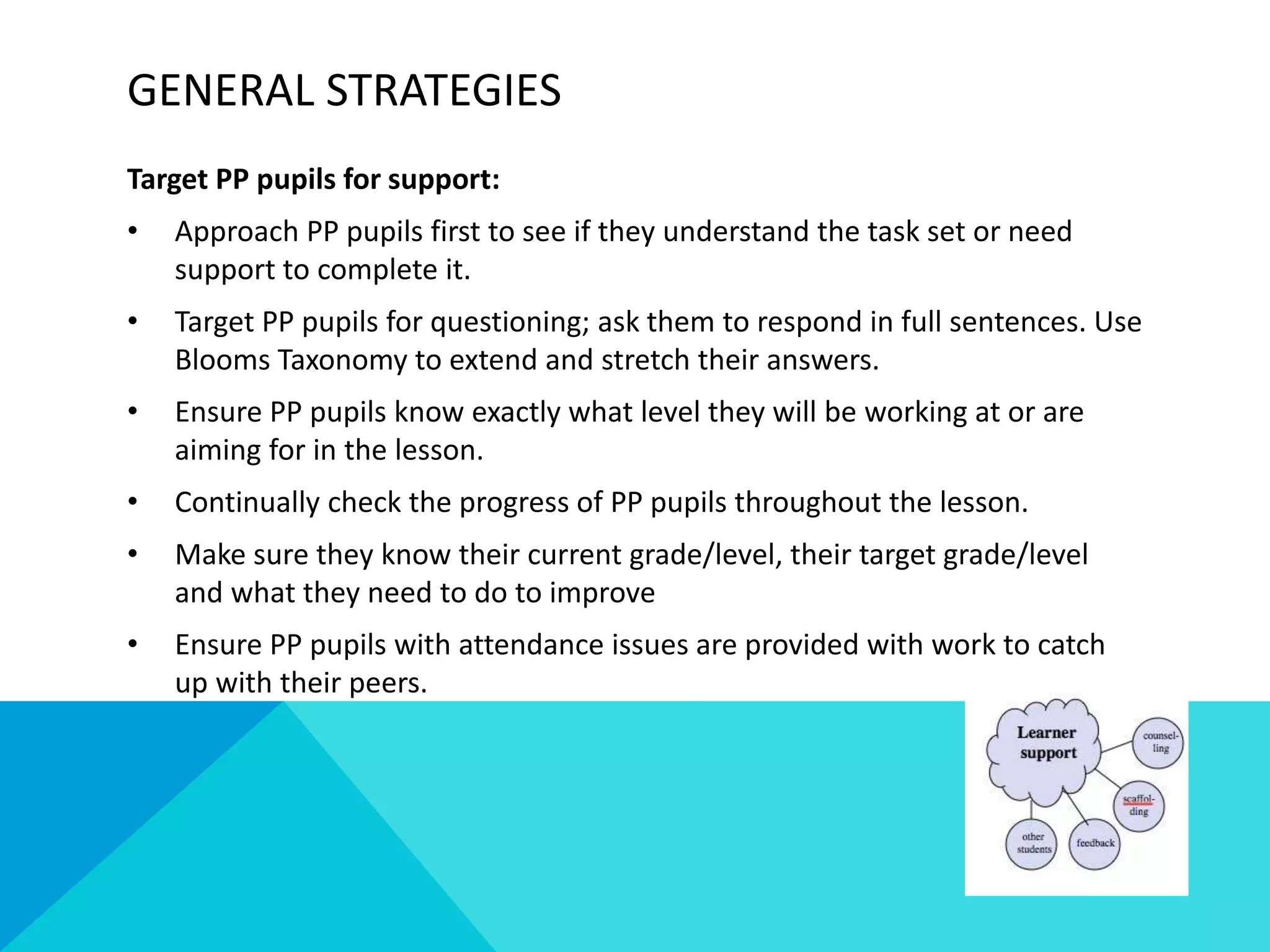 GENERAL STRATEGIES
Target PP pupils for support:
• Approach PP pupils first to see if they understand the task set or need
support to complete it.
• Target PP pupils for questioning; ask them to respond in full sentences. Use
Blooms Taxonomy to extend and stretch their answers.
• Ensure PP pupils know exactly what level they will be working at or are
aiming for in the lesson.
• Continually check the progress of PP pupils throughout the lesson.
• Make sure they know their current grade/level, their target grade/level
and what they need to do to improve
• Ensure PP pupils with attendance issues are provided with work to catch
up with their peers.
 