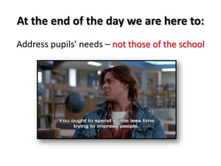 At the end of the day we are here to: 
Address pupils' needs – not those of the school 
 