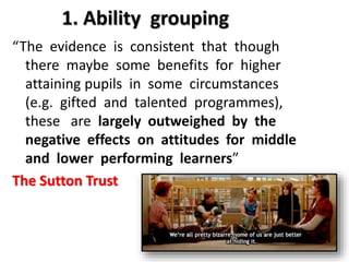 1. Ability grouping 
“The evidence is consistent that though 
there maybe some benefits for higher 
attaining pupils in some circumstances 
(e.g. gifted and talented programmes), 
these are largely outweighed by the 
negative effects on attitudes for middle 
and lower performing learners” 
The Sutton Trust 
 