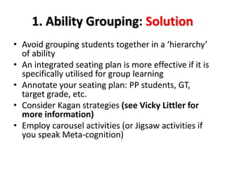 1. Ability Grouping: Solution 
• Avoid grouping students together in a ‘hierarchy’ 
of ability 
• An integrated seating plan is more effective if it is 
specifically utilised for group learning 
• Annotate your seating plan: PP students, GT, 
target grade, etc. 
• Consider Kagan strategies (see Vicky Littler for 
more information) 
• Employ carousel activities (or Jigsaw activities if 
you speak Meta-cognition) 
 