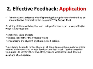 2. Effective Feedback: Application 
• ‘The most cost effective way of spending the Pupil Premium would be on 
more effective feedback in the classroom’ The Sutton Trust 
Providing children with feedback on their performance can be very effective 
when it is focused on: 
• challenge, tasks or goals 
• what is right rather than what is wrong 
• encouraging the student and building self-esteem. 
Time should be made for feedback, as all too often pupils are not given time 
to read and understand written feedback on their work. Teachers need to 
train pupils to identify their own strengths and weaknesses and develop 
a culture of self-review. 
 