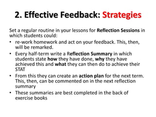 2. Effective Feedback: Strategies 
Set a regular routine in your lessons for Reflection Sessions in 
which students could: 
• re-work homework and act on your feedback. This, then, 
will be remarked. 
• Every half-term write a Reflection Summary in which 
students state how they have done, why they have 
achieved this and what they can then do to achieve their 
STAT 
• From this they can create an action plan for the next term. 
This, then, can be commented on in the next reflection 
summary 
• These summaries are best completed in the back of 
exercise books 
 