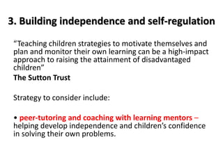 3. Building independence and self-regulation 
“Teaching children strategies to motivate themselves and 
plan and monitor their own learning can be a high-impact 
approach to raising the attainment of disadvantaged 
children” 
The Sutton Trust 
Strategy to consider include: 
• peer-tutoring and coaching with learning mentors – 
helping develop independence and children’s confidence 
in solving their own problems. 
 