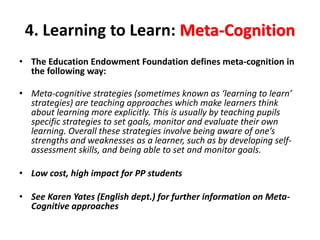 4. Learning to Learn: Meta-Cognition 
• The Education Endowment Foundation defines meta-cognition in 
the following way: 
• Meta-cognitive strategies (sometimes known as ‘learning to learn’ 
strategies) are teaching approaches which make learners think 
about learning more explicitly. This is usually by teaching pupils 
specific strategies to set goals, monitor and evaluate their own 
learning. Overall these strategies involve being aware of one’s 
strengths and weaknesses as a learner, such as by developing self-assessment 
skills, and being able to set and monitor goals. 
• Low cost, high impact for PP students 
• See Karen Yates (English dept.) for further information on Meta- 
Cognitive approaches 
 