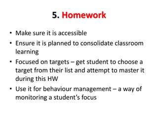 5. Homework 
• Make sure it is accessible 
• Ensure it is planned to consolidate classroom 
learning 
• Focused on targets – get student to choose a 
target from their list and attempt to master it 
during this HW 
• Use it for behaviour management – a way of 
monitoring a student’s focus 
 